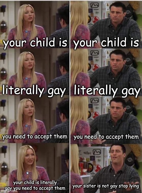 this happened one day my sister was over and she was arguing with mom | your child is; your child is; literally gay; literally gay; you need to accept them; you need to accept them; your child is literally gay you need to accept them; your sister is not gay stop lying | image tagged in phoebe joey,gay | made w/ Imgflip meme maker