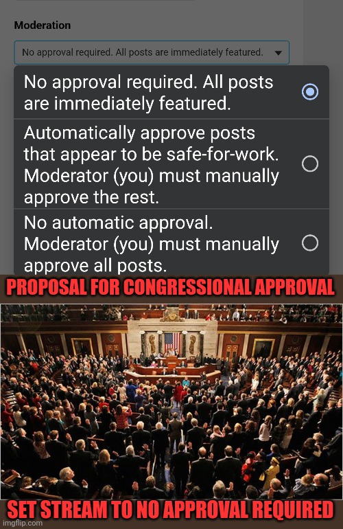 For consideration by Congress to address issue some users have waiting for Moderators to approve submissions. | PROPOSAL FOR CONGRESSIONAL APPROVAL; SET STREAM TO NO APPROVAL REQUIRED | image tagged in congress,stream settings,imgflip_presidents | made w/ Imgflip meme maker