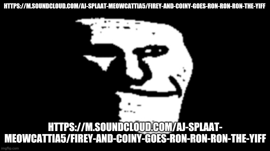 https://m.soundcloud.com/aj-splaat-meowcattia5/firey-and-coiny-goes-ron-ron-ron-the-yiff | HTTPS://M.SOUNDCLOUD.COM/AJ-SPLAAT-MEOWCATTIA5/FIREY-AND-COINY-GOES-RON-RON-RON-THE-YIFF; HTTPS://M.SOUNDCLOUD.COM/AJ-SPLAAT- MEOWCATTIA5/FIREY-AND-COINY-GOES-RON-RON-RON-THE-YIFF | image tagged in trollge | made w/ Imgflip meme maker