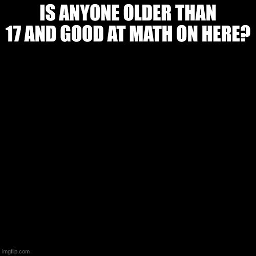 Blank Transparent Square | IS ANYONE OLDER THAN 17 AND GOOD AT MATH ON HERE? | image tagged in memes,blank transparent square | made w/ Imgflip meme maker