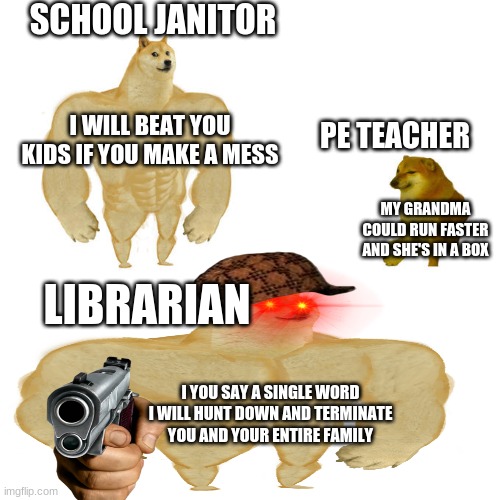 teachers strength be like | SCHOOL JANITOR; I WILL BEAT YOU KIDS IF YOU MAKE A MESS; PE TEACHER; MY GRANDMA COULD RUN FASTER AND SHE'S IN A BOX; LIBRARIAN; I YOU SAY A SINGLE WORD I WILL HUNT DOWN AND TERMINATE YOU AND YOUR ENTIRE FAMILY | image tagged in swole doge vs cheems | made w/ Imgflip meme maker