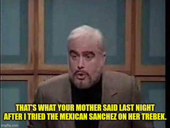 snl jeopardy sean connery | THAT'S WHAT YOUR MOTHER SAID LAST NIGHT AFTER I TRIED THE MEXICAN SANCHEZ ON HER TREBEK. | image tagged in snl jeopardy sean connery | made w/ Imgflip meme maker