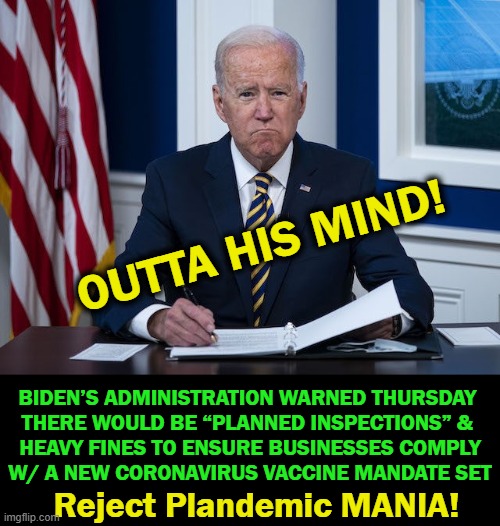 This Isn't Commie China! | OUTTA HIS MIND! BIDEN’S ADMINISTRATION WARNED THURSDAY 
THERE WOULD BE “PLANNED INSPECTIONS” & 
HEAVY FINES TO ENSURE BUSINESSES COMPLY
W/ A NEW CORONAVIRUS VACCINE MANDATE SET; Reject Plandemic MANIA! | image tagged in politics,joe biden,let's go brandon,commieland,insanity,wtf | made w/ Imgflip meme maker
