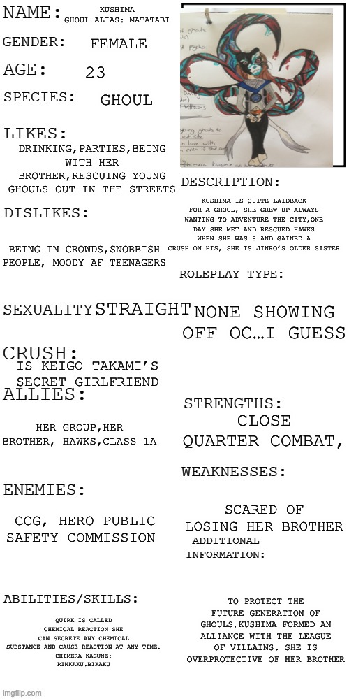 Here is Jinro’s older sister! | KUSHIMA 
GHOUL ALIAS: MATATABI; FEMALE; 23; GHOUL; DRINKING,PARTIES,BEING WITH HER BROTHER,RESCUING YOUNG GHOULS OUT IN THE STREETS; KUSHIMA IS QUITE LAIDBACK FOR A GHOUL, SHE GREW UP ALWAYS WANTING TO ADVENTURE THE CITY,ONE DAY SHE MET AND RESCUED HAWKS WHEN SHE WAS 8 AND GAINED A CRUSH ON HIS, SHE IS JINRO’S OLDER SISTER; BEING IN CROWDS,SNOBBISH PEOPLE, MOODY AF TEENAGERS; NONE SHOWING OFF OC…I GUESS; STRAIGHT; IS KEIGO TAKAMI’S  SECRET GIRLFRIEND; CLOSE QUARTER COMBAT, HER GROUP,HER BROTHER, HAWKS,CLASS 1A; SCARED OF LOSING HER BROTHER; CCG, HERO PUBLIC SAFETY COMMISSION; TO PROTECT THE FUTURE GENERATION OF GHOULS,KUSHIMA FORMED AN ALLIANCE WITH THE LEAGUE OF VILLAINS. SHE IS OVERPROTECTIVE OF HER BROTHER; QUIRK IS CALLED CHEMICAL REACTION SHE CAN SECRETE ANY CHEMICAL SUBSTANCE AND CAUSE REACTION AT ANY TIME.
CHIMERA KAGUNE:
RINKAKU.BIKAKU | image tagged in updated roleplay oc showcase,oc,im starting a series with these oc,kinda | made w/ Imgflip meme maker