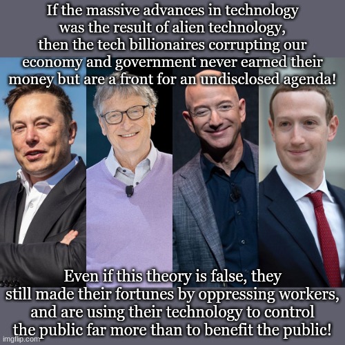 If the massive advances in technology was the result of alien technology, then the tech billionaires corrupting our economy and government never earned their money but are a front for an undisclosed agenda! Even if this theory is false, they still made their fortunes by oppressing workers, and are using their technology to control the public far more than to benefit the public! | made w/ Imgflip meme maker