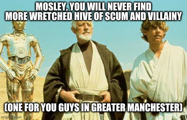 Mosley, Greater Manchester |  MOSLEY, YOU WILL NEVER FIND MORE WRETCHED HIVE OF SCUM AND VILLAINY; (ONE FOR YOU GUYS IN GREATER MANCHESTER) | image tagged in you will never find more wretched hive of scum and villainy | made w/ Imgflip meme maker