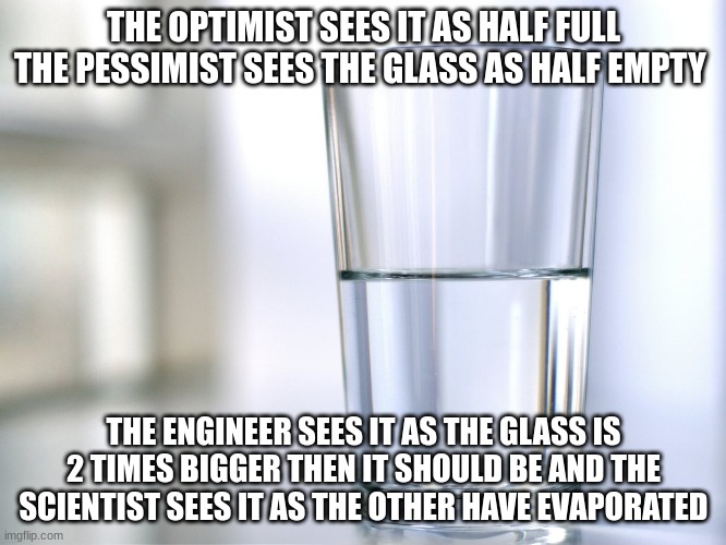 the glass | THE OPTIMIST SEES IT AS HALF FULL
THE PESSIMIST SEES THE GLASS AS HALF EMPTY; THE ENGINEER SEES IT AS THE GLASS IS 2 TIMES BIGGER THEN IT SHOULD BE AND THE SCIENTIST SEES IT AS THE OTHER HAVE EVAPORATED | image tagged in water | made w/ Imgflip meme maker