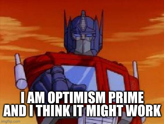 optimus prime | I AM OPTIMISM PRIME AND I THINK IT MIGHT WORK | image tagged in optimus prime | made w/ Imgflip meme maker