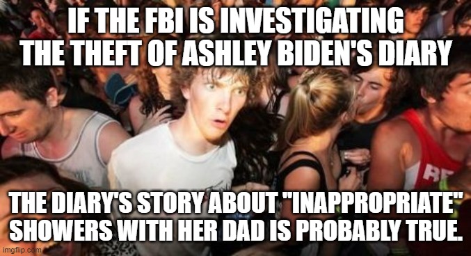 Sudden Clarity Clarence | IF THE FBI IS INVESTIGATING THE THEFT OF ASHLEY BIDEN'S DIARY; THE DIARY'S STORY ABOUT "INAPPROPRIATE" SHOWERS WITH HER DAD IS PROBABLY TRUE. | image tagged in memes,sudden clarity clarence | made w/ Imgflip meme maker