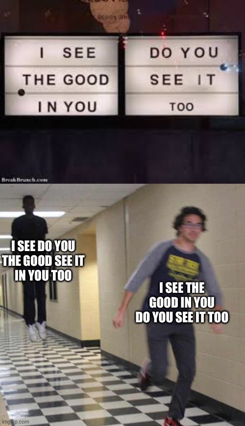 No, I don’t see it. | I SEE DO YOU
THE GOOD SEE IT
IN YOU TOO; I SEE THE GOOD IN YOU
DO YOU SEE IT TOO | image tagged in floating boy chasing running boy | made w/ Imgflip meme maker