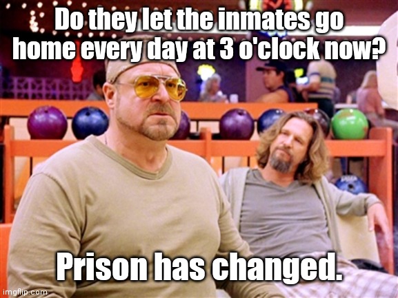 Walter says (though, not on Shabbos) | Do they let the inmates go home every day at 3 o'clock now? Prison has changed. | image tagged in walter says though not on shabbos | made w/ Imgflip meme maker