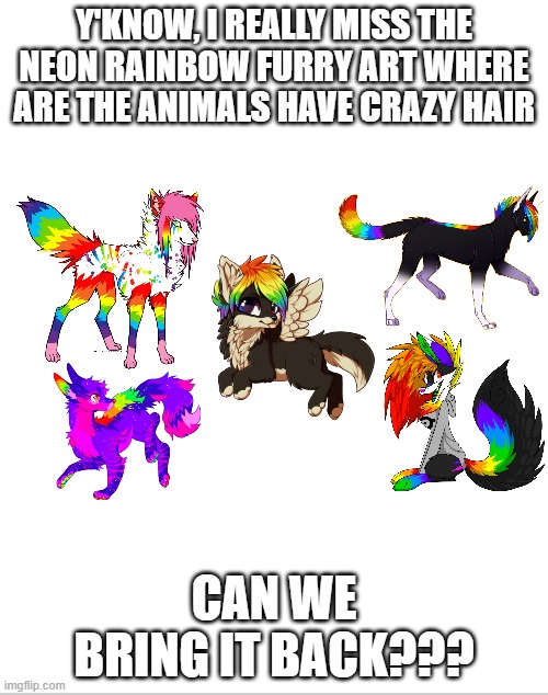 Is it just me??? | Y'KNOW, I REALLY MISS THE NEON RAINBOW FURRY ART WHERE ARE THE ANIMALS HAVE CRAZY HAIR; CAN WE BRING IT BACK??? | image tagged in blank white template,rainbow,furry,art,pupper | made w/ Imgflip meme maker