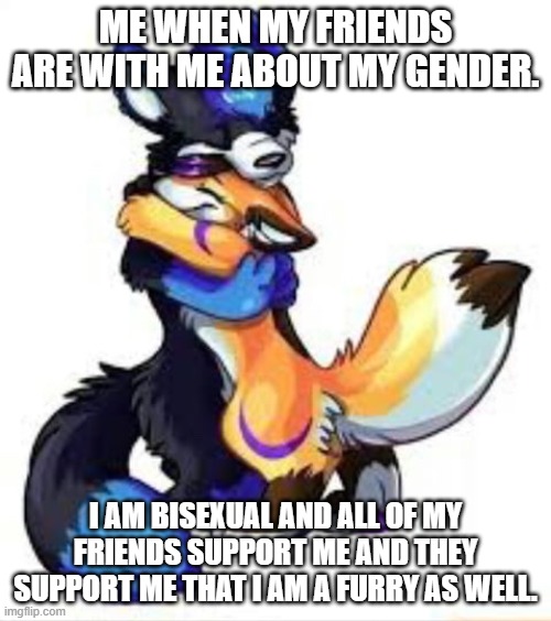 Comment, upvote, and follow please. | ME WHEN MY FRIENDS ARE WITH ME ABOUT MY GENDER. I AM BISEXUAL AND ALL OF MY FRIENDS SUPPORT ME AND THEY SUPPORT ME THAT I AM A FURRY AS WELL. | image tagged in furry hugs | made w/ Imgflip meme maker