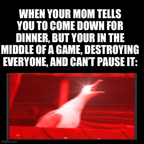 What do parents not understand?! WE CANNOT PAUSE THE GAME!!! | WHEN YOUR MOM TELLS YOU TO COME DOWN FOR DINNER, BUT YOUR IN THE MIDDLE OF A GAME, DESTROYING EVERYONE, AND CAN’T PAUSE IT: | image tagged in blank,angry bird,scumbag parents,victory | made w/ Imgflip meme maker