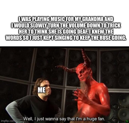 Dead granny | I WAS PLAYING MUSIC FOR MY GRANDMA AND I WOULD SLOWLY TURN THE VOLUME DOWN TO TRICK HER TO THINK SHE IS GOING DEAF. I KNEW THE WORDS SO I JUST KEPT SINGING TO KEEP THE RUSE GOING. ME | image tagged in satan huge fan | made w/ Imgflip meme maker