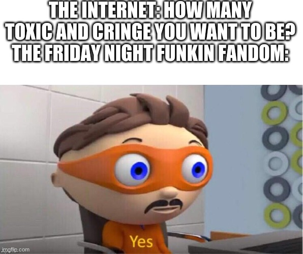 not gonna lie but the friday night funkin fandom... | THE INTERNET: HOW MANY TOXIC AND CRINGE YOU WANT TO BE?
THE FRIDAY NIGHT FUNKIN FANDOM: | image tagged in protegent yes,fnf,friday night funkin,fandom | made w/ Imgflip meme maker