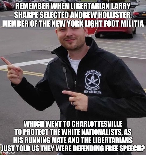 Andrew Hollister Larry Sharpe New York Lightfoot Militia | REMEMBER WHEN LIBERTARIAN LARRY SHARPE SELECTED ANDREW HOLLISTER, MEMBER OF THE NEW YORK LIGHT FOOT MILITIA; WHICH WENT TO CHARLOTTESVILLE TO PROTECT THE WHITE NATIONALISTS, AS HIS RUNNING MATE AND THE LIBERTARIANS JUST TOLD US THEY WERE DEFENDING FREE SPEECH? | image tagged in white supremacy,white supremacists,charlottesville,fascism,libertarians,larry sharpe | made w/ Imgflip meme maker