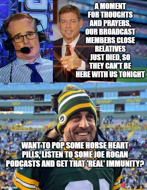 A MOMENT FOR THOUGHTS AND PRAYERS, OUR BROADCAST MEMBERS CLOSE RELATIVES JUST DIED, SO THEY CAN'T BE HERE WITH US TONIGHT; WANT TO POP SOME HORSE HEART PILLS, LISTEN TO SOME JOE ROGAN PODCASTS AND GET THAT 'REAL' IMMUNITY? | image tagged in troy aikman,aaron rogers | made w/ Imgflip meme maker