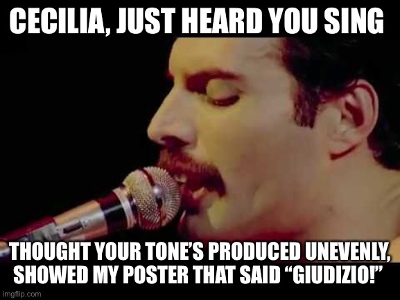 Freddie Mercury Slays Cecilia | CECILIA, JUST HEARD YOU SING; THOUGHT YOUR TONE’S PRODUCED UNEVENLY, SHOWED MY POSTER THAT SAID “GIUDIZIO!” | image tagged in bohemian rhapsody,cecilia bartoli,evenness of tone,old school bel canto technique | made w/ Imgflip meme maker