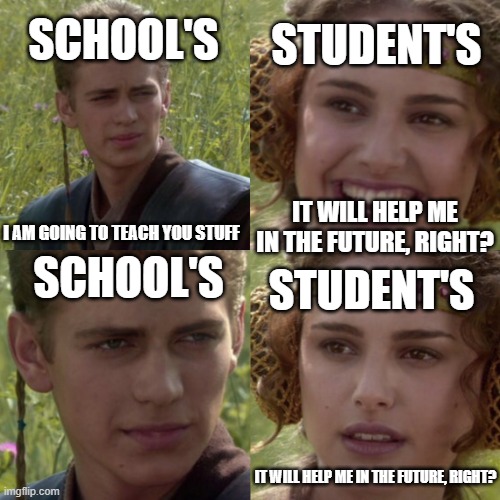 It will help me in the future, right? | SCHOOL'S; STUDENT'S; IT WILL HELP ME IN THE FUTURE, RIGHT? I AM GOING TO TEACH YOU STUFF; SCHOOL'S; STUDENT'S; IT WILL HELP ME IN THE FUTURE, RIGHT? | image tagged in for the better right blank | made w/ Imgflip meme maker