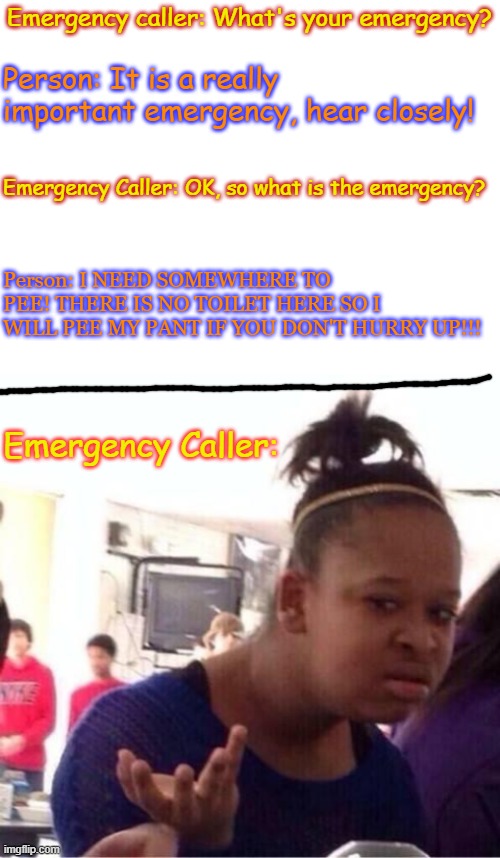 MeME | Emergency caller: What's your emergency? Person: It is a really important emergency, hear closely! Emergency Caller: OK, so what is the emergency? Person: I NEED SOMEWHERE TO PEE! THERE IS NO TOILET HERE SO I WILL PEE MY PANT IF YOU DON'T HURRY UP!!! Emergency Caller: | image tagged in blank white template,funny memes,emergency alert | made w/ Imgflip meme maker