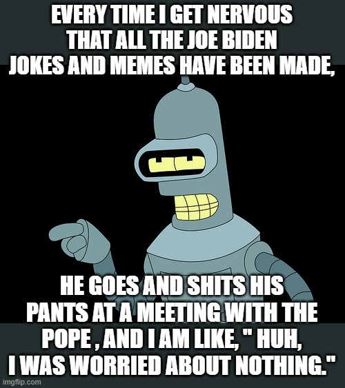 worrying about nothing lmfao | EVERY TIME I GET NERVOUS THAT ALL THE JOE BIDEN JOKES AND MEMES HAVE BEEN MADE, HE GOES AND SHITS HIS PANTS AT A MEETING WITH THE POPE , AND I AM LIKE, " HUH, I WAS WORRIED ABOUT NOTHING." | image tagged in joe biden,politics lol,funny memes,stupid liberals,democrat party,shit | made w/ Imgflip meme maker