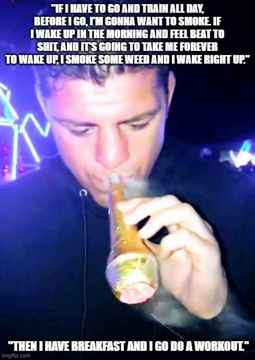 nick diaz | "IF I HAVE TO GO AND TRAIN ALL DAY, BEFORE I GO, I'M GONNA WANT TO SMOKE. IF I WAKE UP IN THE MORNING AND FEEL BEAT TO SHIT, AND IT'S GOING TO TAKE ME FOREVER TO WAKE UP, I SMOKE SOME WEED AND I WAKE RIGHT UP."; "THEN I HAVE BREAKFAST AND I GO DO A WORKOUT." | image tagged in nick diaz smoking a cone,weed,legalize weed,stoner | made w/ Imgflip meme maker