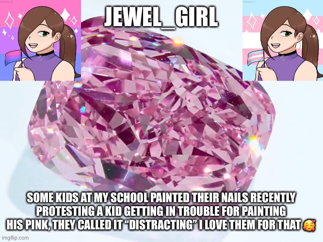 Jewel_Girl Announcement Board Post | SOME KIDS AT MY SCHOOL PAINTED THEIR NAILS RECENTLY PROTESTING A KID GETTING IN TROUBLE FOR PAINTING HIS PINK, THEY CALLED IT “DISTRACTING” I LOVE THEM FOR THAT 🥰 | image tagged in jewel_girl announcement board post | made w/ Imgflip meme maker