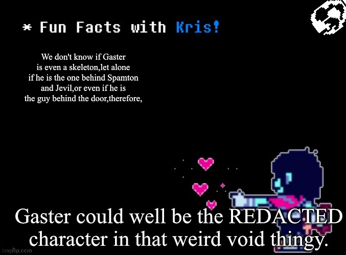 Fun Facts with Kris! | We don't know if Gaster is even a skeleton,let alone if he is the one behind Spamton and Jevil,or even if he is the guy behind the door,therefore, Gaster could well be the REDACTED character in that weird void thingy. | image tagged in fun facts with kris | made w/ Imgflip meme maker