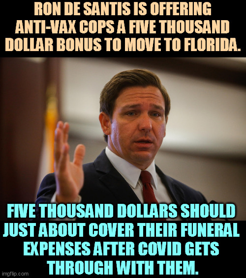 It's the mating season for lamebrains. | RON DE SANTIS IS OFFERING ANTI-VAX COPS A FIVE THOUSAND DOLLAR BONUS TO MOVE TO FLORIDA. FIVE THOUSAND DOLLARS SHOULD 
JUST ABOUT COVER THEIR FUNERAL 
EXPENSES AFTER COVID GETS 
THROUGH WITH THEM. | image tagged in florida gov ron de santis trying to remember his last flipflop,anti vax,florida,governor,moron,cops | made w/ Imgflip meme maker