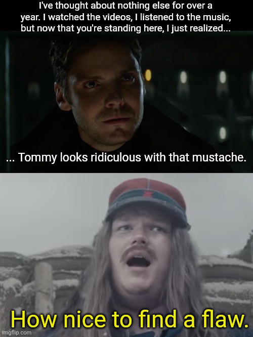 I love "Christmas Truce", but Tommy's 'stache makes me chuckle every time. | I've thought about nothing else for over a year. I watched the videos, I listened to the music, but now that you're standing here, I just realized... ... Tommy looks ridiculous with that mustache. How nice to find a flaw. | image tagged in how nice to find a flaw,sabaton,christmas truce,mustache,heavy metal,tommy johansson | made w/ Imgflip meme maker