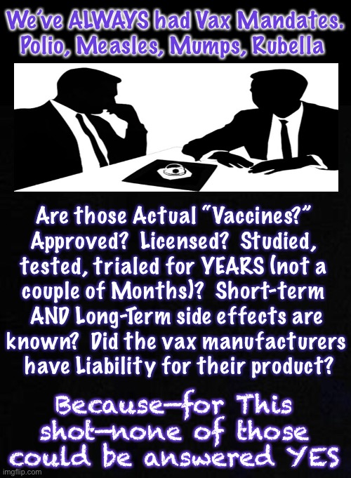 Same, as it’s always been…  same as it’s always been | We’ve ALWAYS had Vax Mandates.

Polio, Measles, Mumps, Rubella; Are those Actual “Vaccines?” 
Approved?  Licensed?  Studied, 
tested, trialed for YEARS (not a 
couple of Months)?  Short-term 
AND Long-Term side effects are
known?  Did the vax manufacturers
 have Liability for their product? Because—for This shot—none of those could be answered YES | image tagged in memes,vaccines,mandates,always had,just get it,then we can all get back to normal | made w/ Imgflip meme maker
