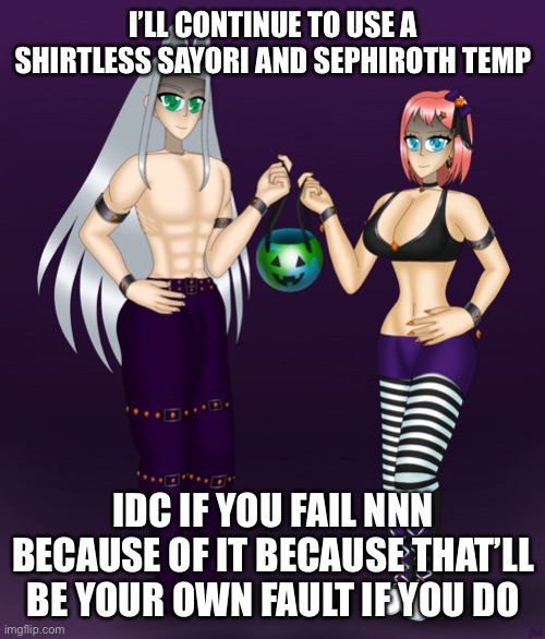 Sayori and Sephiroth | I’LL CONTINUE TO USE A SHIRTLESS SAYORI AND SEPHIROTH TEMP; IDC IF YOU FAIL NNN BECAUSE OF IT BECAUSE THAT’LL BE YOUR OWN FAULT IF YOU DO | image tagged in sayori and sephiroth | made w/ Imgflip meme maker