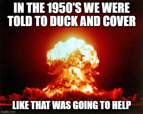 School children in the 1950's and 60's rehersed these drills in event a nuclear bomb went off nearby. | IN THE 1950'S WE WERE TOLD TO DUCK AND COVER; LIKE THAT WAS GOING TO HELP | image tagged in memes,nuclear explosion | made w/ Imgflip meme maker