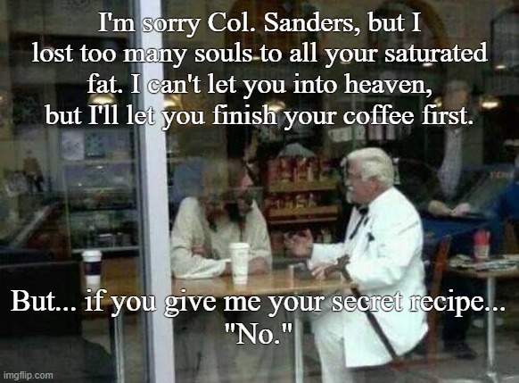 KFC Saves | I'm sorry Col. Sanders, but I lost too many souls to all your saturated fat. I can't let you into heaven, but I'll let you finish your coffee first. But... if you give me your secret recipe...
"No." | image tagged in jesus says,kfc colonel sanders,starbucks,funny memes | made w/ Imgflip meme maker