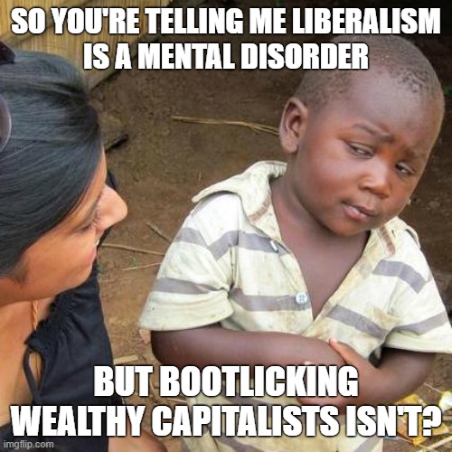 Technically liberalism is capitalist bootlicking but you aren't ready for that discussion. | SO YOU'RE TELLING ME LIBERALISM
IS A MENTAL DISORDER; BUT BOOTLICKING WEALTHY CAPITALISTS ISN'T? | image tagged in memes,third world skeptical kid,capitalism,liberalism,mental illness,elon musk | made w/ Imgflip meme maker