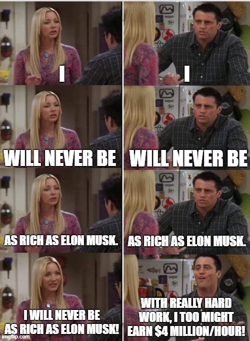 You will never be as rich as Elon Musk. | I; I; WILL NEVER BE; WILL NEVER BE; AS RICH AS ELON MUSK. AS RICH AS ELON MUSK. WITH REALLY HARD WORK, I TOO MIGHT EARN $4 MILLION/HOUR! I WILL NEVER BE AS RICH AS ELON MUSK! | image tagged in phoebe joey,elon musk,billionaire,capitalism,simps,rich | made w/ Imgflip meme maker