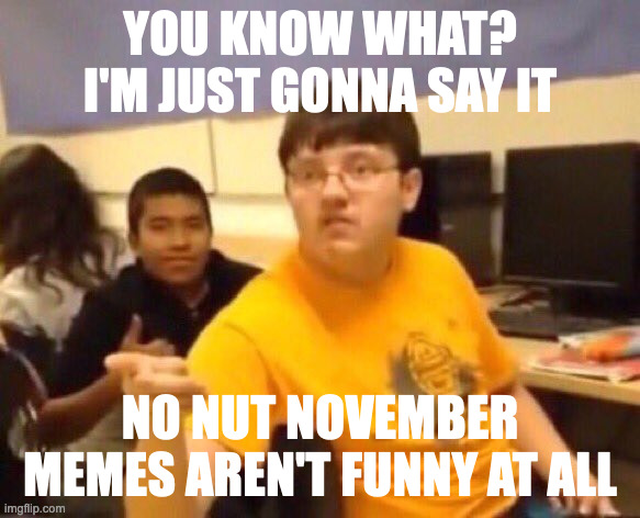 I speak ze truth | YOU KNOW WHAT? I'M JUST GONNA SAY IT; NO NUT NOVEMBER MEMES AREN'T FUNNY AT ALL | image tagged in i'm just gonna say it | made w/ Imgflip meme maker