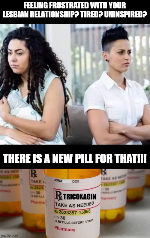 something to lighten the mood | FEELING FRUSTRATED WITH YOUR LESBIAN RELATIONSHIP? TIRED? UNINSPIRED? THERE IS A NEW PILL FOR THAT!!! | image tagged in funny memes,politics lol,political correctness,funny,satire,lesbian problems | made w/ Imgflip meme maker