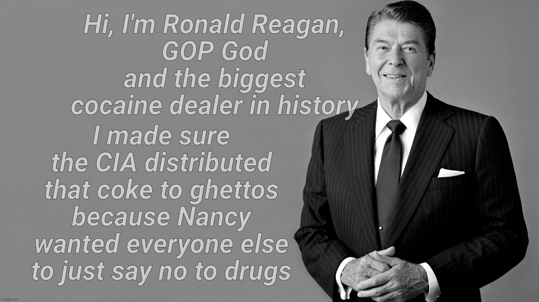 Just say yes to Crack so Reagan can buy arms to sell to the Ayatollah so Ronald can buy more coke to settle in ghettos | I made sure the CIA distributed that coke to ghettos because Nancy wanted everyone else to just say no to drugs; Hi, I'm Ronald Reagan,
GOP God and the biggest cocaine dealer in history | image tagged in ronald reagan,crack epidemic,crack dealer,biggest coke dealer in history,just say no to drugs,republican hypocrisy | made w/ Imgflip meme maker