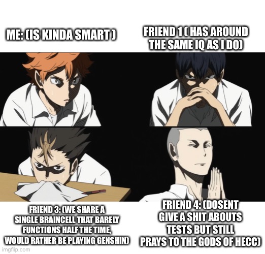 Me and my friends during a test XD | FRIEND 1 ( HAS AROUND THE SAME IQ AS I DO); ME: (IS KINDA SMART ); FRIEND 4: (DOSENT GIVE A SHIT ABOUTS TESTS BUT STILL PRAYS TO THE GODS OF HECC); FRIEND 3: (WE SHARE A SINGLE BRAINCELL THAT BARELY FUNCTIONS HALF THE TIME, WOULD RATHER BE PLAYING GENSHIN) | image tagged in hi,these are my friends explained in a nutshell,haikyuu | made w/ Imgflip meme maker