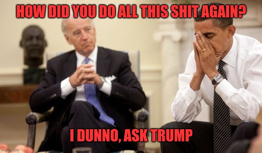Biden Obama | HOW DID YOU DO ALL THIS SHIT AGAIN? I DUNNO, ASK TRUMP | image tagged in biden obama | made w/ Imgflip meme maker