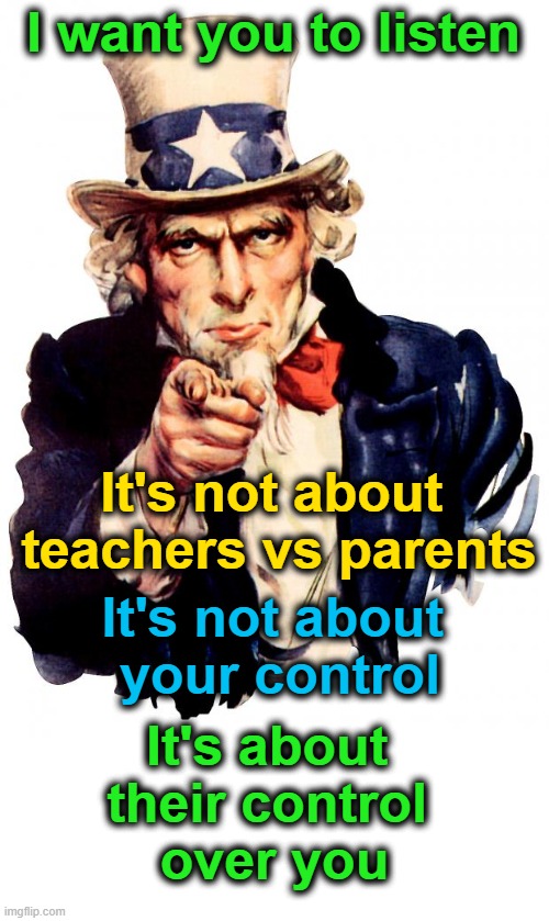 Uncle Sam |  I want you to listen; It's not about 
teachers vs parents; It's not about 
your control; It's about 
their control 
over you | image tagged in memes,uncle sam | made w/ Imgflip meme maker