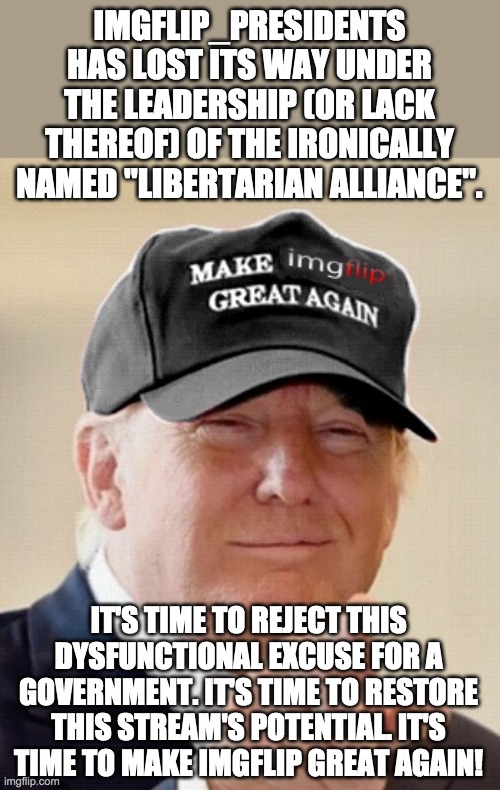 Reject Totalitarian Alliance and Nonsense Party. Embrace Conservative Party! | IMGFLIP_PRESIDENTS HAS LOST ITS WAY UNDER THE LEADERSHIP (OR LACK THEREOF) OF THE IRONICALLY NAMED "LIBERTARIAN ALLIANCE". IT'S TIME TO REJECT THIS DYSFUNCTIONAL EXCUSE FOR A GOVERNMENT. IT'S TIME TO RESTORE THIS STREAM'S POTENTIAL. IT'S TIME TO MAKE IMGFLIP GREAT AGAIN! | image tagged in make imgflip great again,memes,politics,election,campaign,donald trump | made w/ Imgflip meme maker