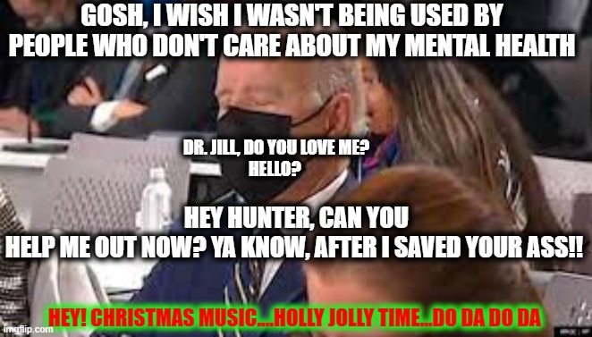 Elder Abuse | GOSH, I WISH I WASN'T BEING USED BY PEOPLE WHO DON'T CARE ABOUT MY MENTAL HEALTH; DR. JILL, DO YOU LOVE ME? 
HELLO? HEY HUNTER, CAN YOU HELP ME OUT NOW? YA KNOW, AFTER I SAVED YOUR ASS!! HEY! CHRISTMAS MUSIC....HOLLY JOLLY TIME...DO DA DO DA | image tagged in sleepy joe,politics ruins everything | made w/ Imgflip meme maker