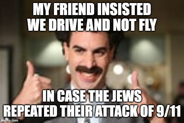  MY FRIEND INSISTED WE DRIVE AND NOT FLY; IN CASE THE JEWS REPEATED THEIR ATTACK OF 9/11 | image tagged in 9/11,borat,movies | made w/ Imgflip meme maker