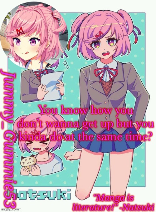 Jummy's Natsuki temp | You know how you don’t wanna get up but you kinda do at the same time? | image tagged in jummy's natsuki temp | made w/ Imgflip meme maker
