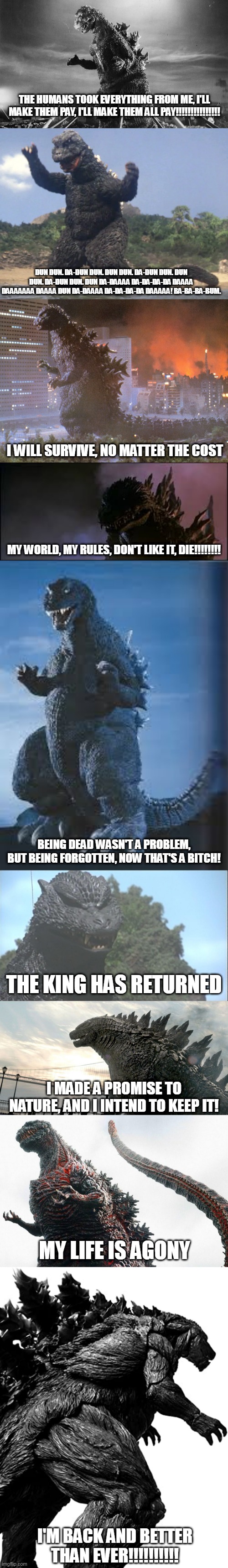 Godzilla Personalities In A Nutshell |  THE HUMANS TOOK EVERYTHING FROM ME, I'LL MAKE THEM PAY, I'LL MAKE THEM ALL PAY!!!!!!!!!!!!!!! DUN DUN. DA-DUN DUN. DUN DUN. DA-DUN DUN. DUN DUN. DA-DUN DUN. DUN DA-DAAAA DA-DA-DA-DA DAAAA DAAAAAAA DAAAA DUN DA-DAAAA DA-DA-DA-DA DAAAAA! BA-BA-BA-BUM. I WILL SURVIVE, NO MATTER THE COST; MY WORLD, MY RULES, DON'T LIKE IT, DIE!!!!!!!! BEING DEAD WASN'T A PROBLEM, BUT BEING FORGOTTEN, NOW THAT'S A BITCH! THE KING HAS RETURNED; I MADE A PROMISE TO NATURE, AND I INTEND TO KEEP IT! MY LIFE IS AGONY; I'M BACK AND BETTER THAN EVER!!!!!!!!!! | image tagged in godzilla,personality,emotion,character,description,nutshell | made w/ Imgflip meme maker