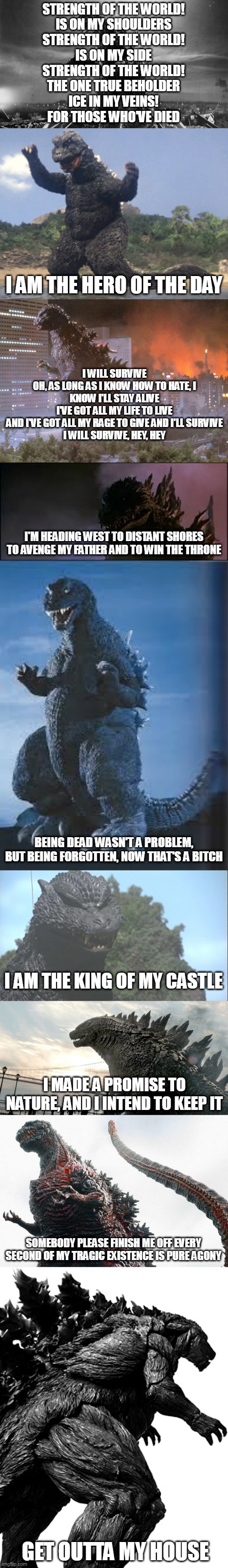 Godzilla Personalities In A Nutshell 2 |  STRENGTH OF THE WORLD!
IS ON MY SHOULDERS
STRENGTH OF THE WORLD!
IS ON MY SIDE
STRENGTH OF THE WORLD!
THE ONE TRUE BEHOLDER
ICE IN MY VEINS!
FOR THOSE WHO'VE DIED; I AM THE HERO OF THE DAY; I WILL SURVIVE
OH, AS LONG AS I KNOW HOW TO HATE, I KNOW I'LL STAY ALIVE
I'VE GOT ALL MY LIFE TO LIVE
AND I'VE GOT ALL MY RAGE TO GIVE AND I'LL SURVIVE
I WILL SURVIVE, HEY, HEY; I'M HEADING WEST TO DISTANT SHORES TO AVENGE MY FATHER AND TO WIN THE THRONE; BEING DEAD WASN'T A PROBLEM, BUT BEING FORGOTTEN, NOW THAT'S A BITCH; I AM THE KING OF MY CASTLE; I MADE A PROMISE TO NATURE, AND I INTEND TO KEEP IT; SOMEBODY PLEASE FINISH ME OFF EVERY SECOND OF MY TRAGIC EXISTENCE IS PURE AGONY; GET OUTTA MY HOUSE | image tagged in godzilla,personality,emotion,character,description,nutshell | made w/ Imgflip meme maker