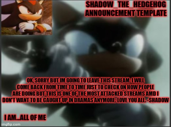 Shadow_The_Hedgehog Announcement Template | OK, SORRY BUT IM GOING TO LEAVE THIS STREAM. I WILL COME BACK FROM TIME TO TIME JUST TO CHECK ON HOW PEOPLE ARE DOING BUT THIS IS ONE OF THE MOST ATTACKED STREAMS AMD I DON'T WANT TO BE CAUGHT UP IN DRAMAS ANYMORE. LOVE YOU ALL. -SHADOW | image tagged in shadow_the_hedgehog announcement template | made w/ Imgflip meme maker